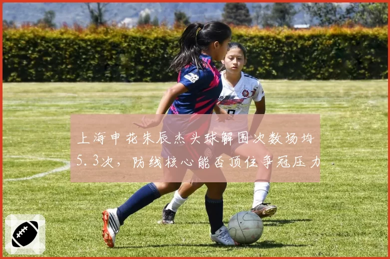 上海申花朱辰杰头球解围次数场均5.3次,防线核心能否顶住争冠压力