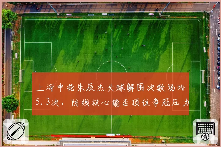 上海申花朱辰杰头球解围次数场均5.3次,防线核心能否顶住争冠压力