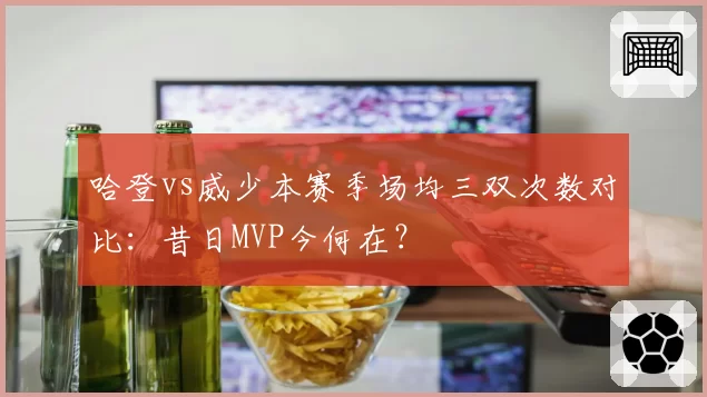 哈登vs威少本赛季场均三双次数对比：昔日MVP今何在？
