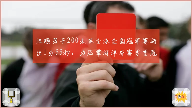 汪顺男子200米混合泳全国冠军赛游出1分55秒,力压覃海洋夺赛季首冠