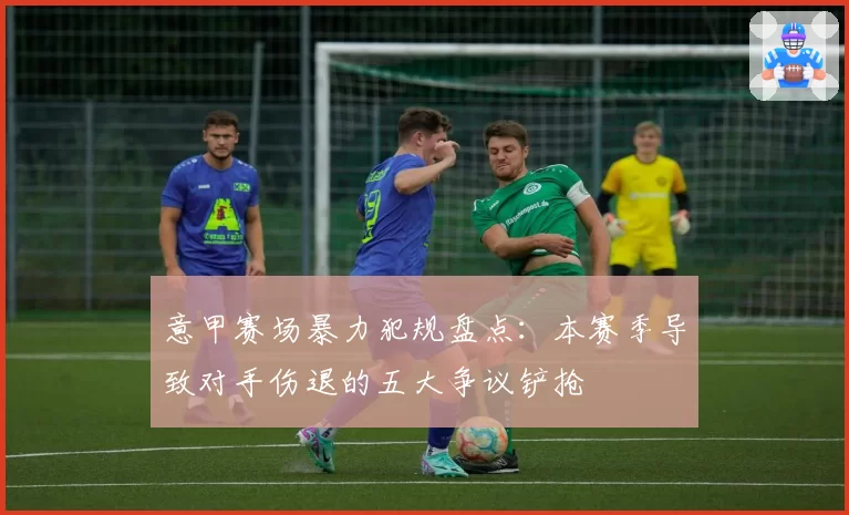 意甲赛场暴力犯规盘点：本赛季导致对手伤退的五大争议铲抢
