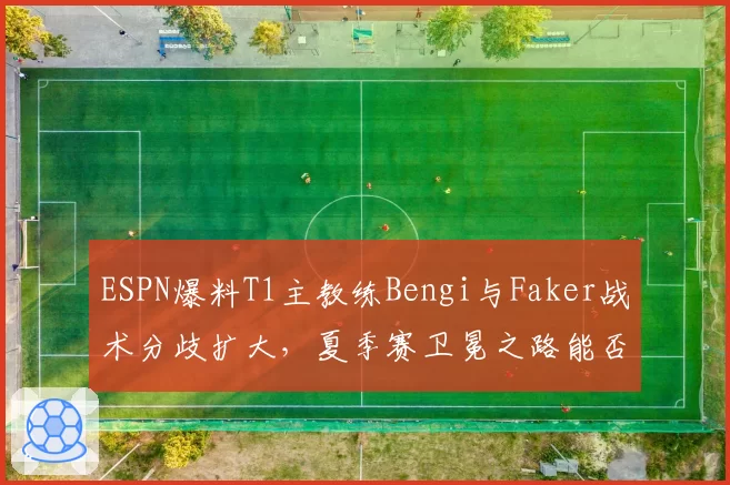 ESPN爆料T1主教练Bengi与Faker战术分歧扩大，夏季赛卫冕之路能否延续？