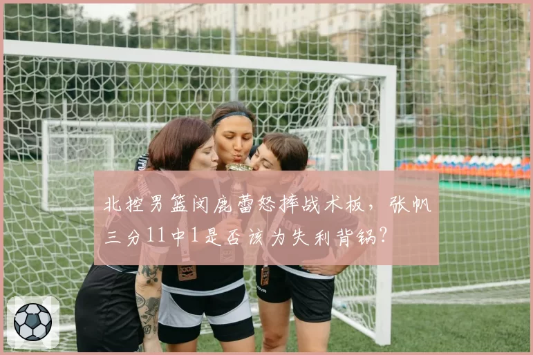 北控男篮闵鹿蕾怒摔战术板，张帆三分11中1是否该为失利背锅？