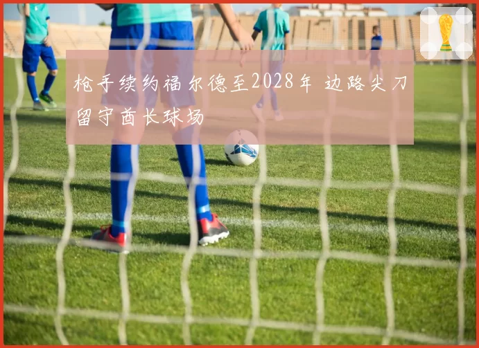 枪手续约福尔德至2028年 边路尖刀留守酋长球场