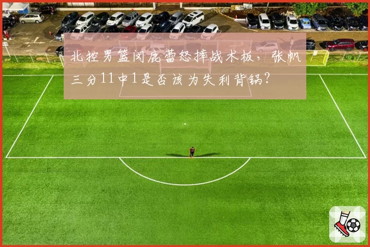 北控男篮闵鹿蕾怒摔战术板，张帆三分11中1是否该为失利背锅？