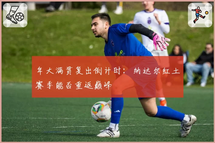 年大满贯复出倒计时:纳达尔红土赛季能否重返巅峰