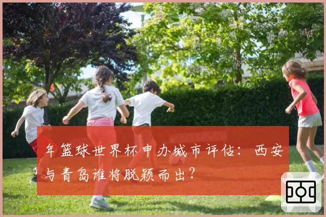 年篮球世界杯申办城市评估:西安与青岛谁将脱颖而出?