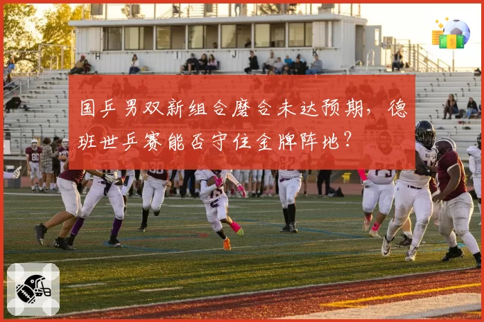 国乒男双新组合磨合未达预期，德班世乒赛能否守住金牌阵地？