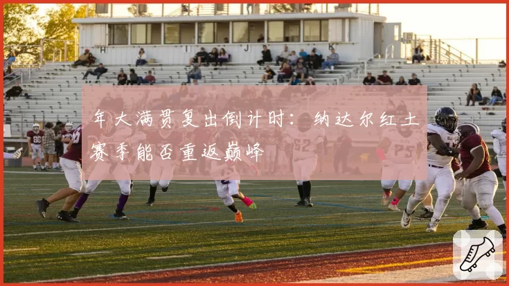 年大满贯复出倒计时:纳达尔红土赛季能否重返巅峰
