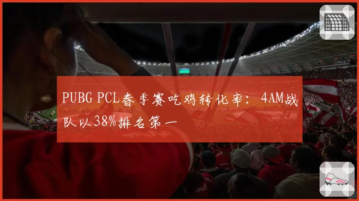 PUBG PCL春季赛吃鸡转化率：4AM战队以38%排名第一