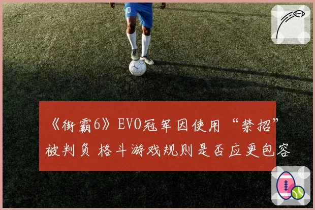 《街霸6》EVO冠军因使用“禁招”被判负 格斗游戏规则是否应更包容?