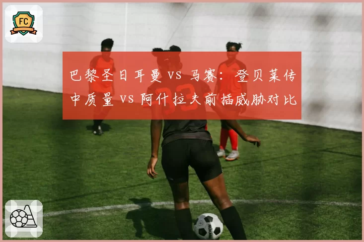 巴黎圣日耳曼 vs 马赛：登贝莱传中质量 vs 阿什拉夫前插威胁对比