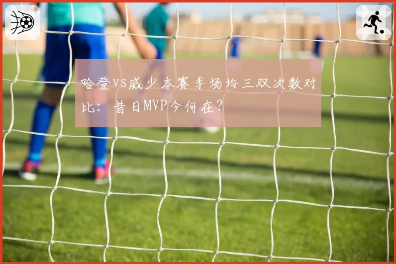 哈登vs威少本赛季场均三双次数对比：昔日MVP今何在？