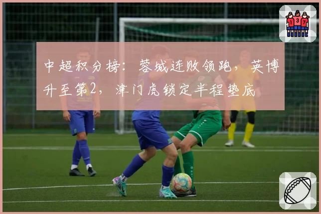中超积分榜:蓉城连败领跑,英博升至第2,津门虎锁定半程垫底