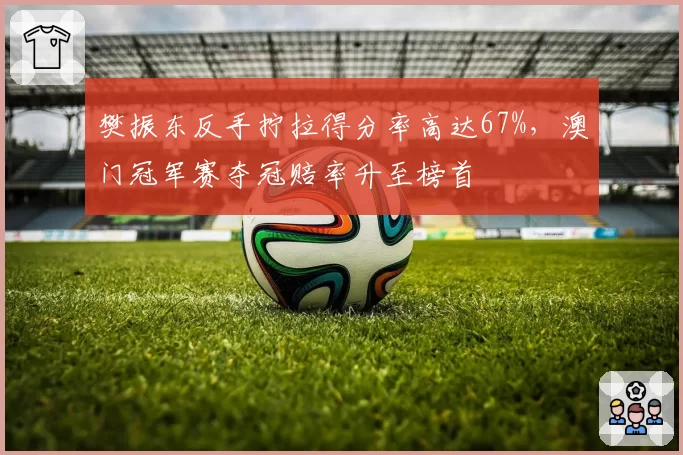 樊振东反手拧拉得分率高达67%，澳门冠军赛夺冠赔率升至榜首
