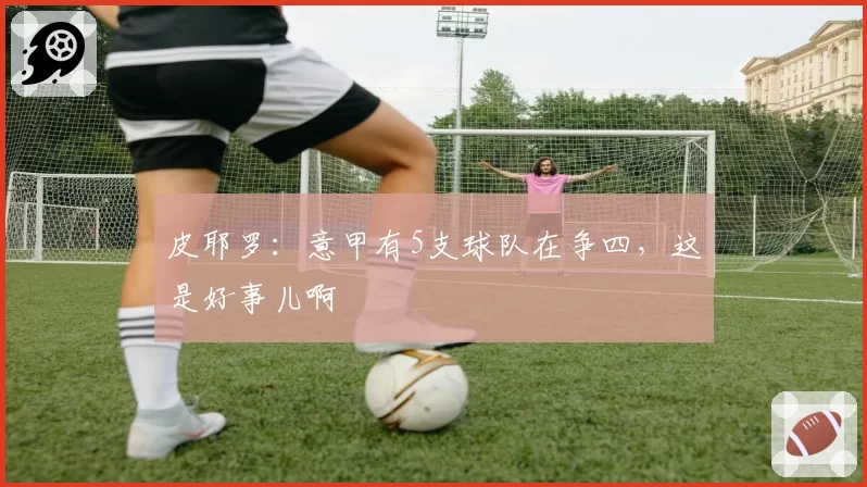皮耶罗:意甲有5支球队在争四,这是好事儿啊