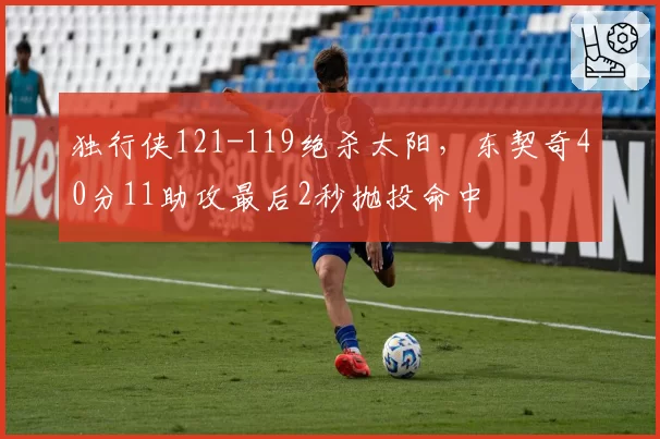 独行侠121-119绝杀太阳,东契奇40分11助攻最后2秒抛投命中