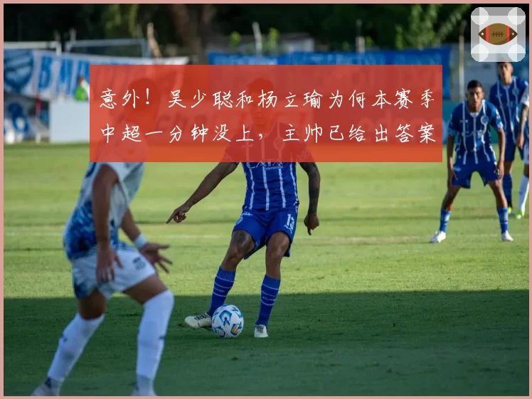 意外！吴少聪和杨立瑜为何本赛季中超一分钟没上，主帅已给出答案