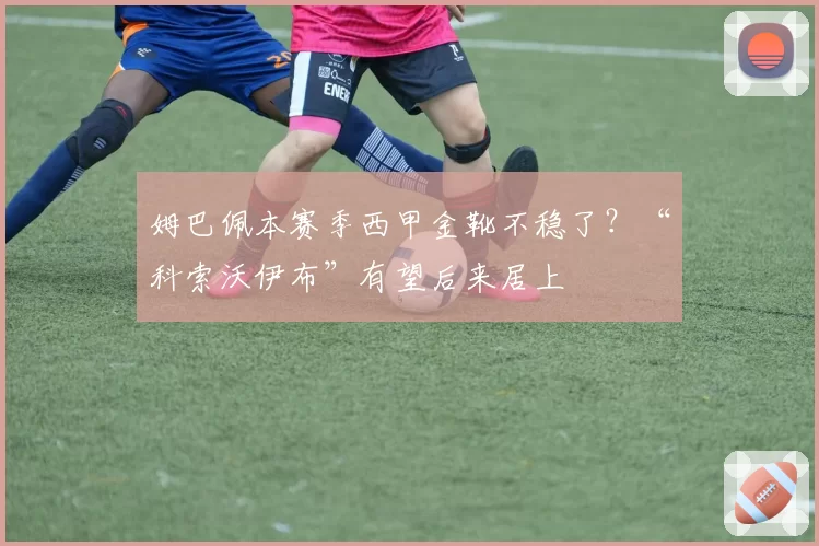 姆巴佩本赛季西甲金靴不稳了？“科索沃伊布”有望后来居上