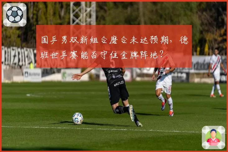 国乒男双新组合磨合未达预期，德班世乒赛能否守住金牌阵地？