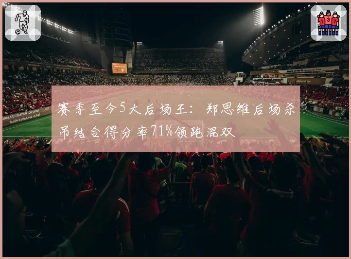 赛季至今5大后场王：郑思维后场杀吊结合得分率71%领跑混双