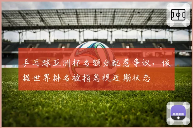 乒乓球亚洲杯名额分配惹争议，依据世界排名被指忽视近期状态