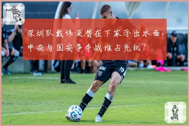 深圳队戴伟浚潜在下家浮出水面，申花与国安争夺战谁占先机？