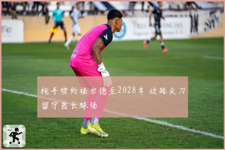 枪手续约福尔德至2028年 边路尖刀留守酋长球场
