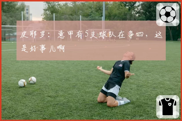 皮耶罗:意甲有5支球队在争四,这是好事儿啊
