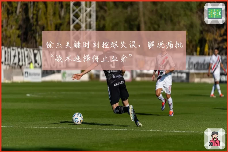 徐杰关键时刻控球失误，解说痛批“战术选择何止业余”