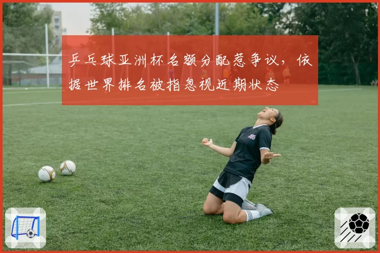 乒乓球亚洲杯名额分配惹争议，依据世界排名被指忽视近期状态