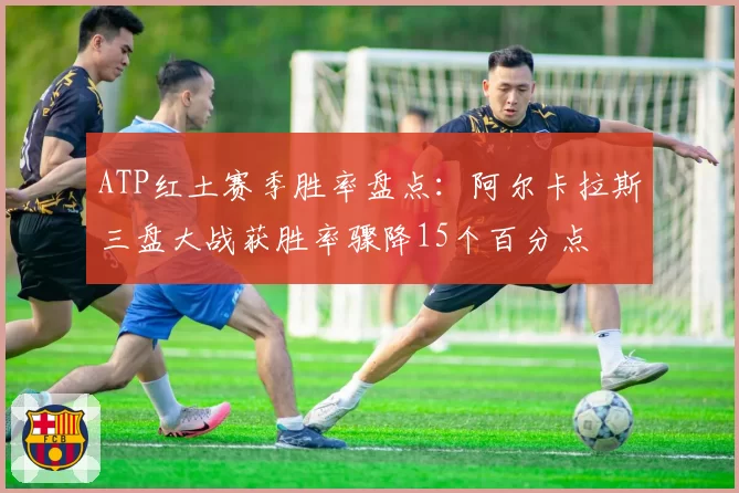 ATP红土赛季胜率盘点:阿尔卡拉斯三盘大战获胜率骤降15个百分点
