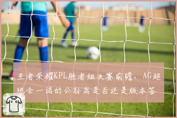王者荣耀KPL胜者组决赛前瞻，AG超玩会一诺的公孙离是否还是版本答案？